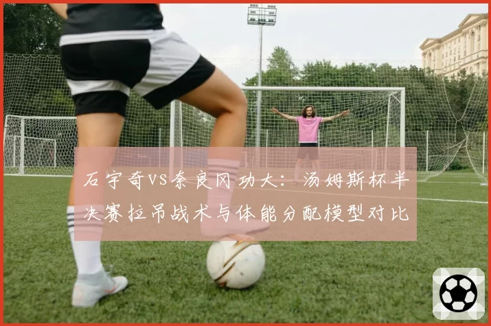 石宇奇vs奈良冈功大：汤姆斯杯半决赛拉吊战术与体能分配模型对比