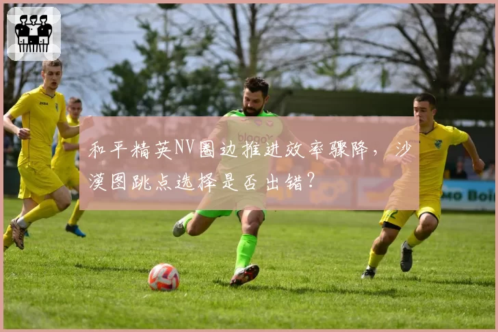 和平精英NV圈边推进效率骤降，沙漠图跳点选择是否出错？